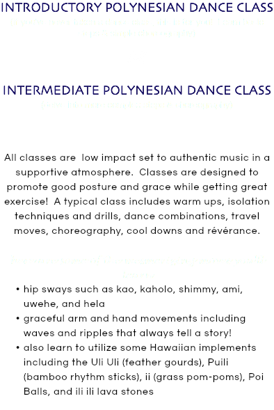 INTRODUCTORY POLYNESIAN DANCE CLASS (if you've never taken a dance class, this is for you! Learn basic steps & simple choreography) OR INTERMEDIATE POLYNESIAN DANCE CLASS (delve into more complex steps & choreography) All classes are low impact set to authentic music in a supportive atmosphere. Classes are designed to promote good posture and grace while getting great exercise! A typical class includes warm ups, isolation techniques and drills, dance combinations, travel moves, choreography, cool downs and révérance. here are some of the mesmerizing moves you'll learn hip sways such as kao, kaholo, shimmy, ami, uwehe, and hela graceful arm and hand movements including waves and ripples that always tell a story! also learn to utilize some Hawaiian implements including the Uli Uli (feather gourds), Puili (bamboo rhythm sticks), ii (grass pom-poms), Poi Balls, and ili ili lava stones 