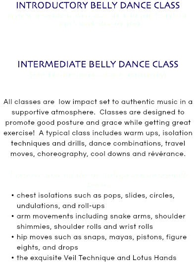 INTRODUCTORY BELLY DANCE CLASS (if you've never taken a dance class, this is for you! Learn basic steps & simple choreography) OR INTERMEDIATE BELLY DANCE CLASS (delve into more complex steps & choreography) All classes are low impact set to authentic music in a supportive atmosphere. Classes are designed to promote good posture and grace while getting great exercise! A typical class includes warm ups, isolation techniques and drills, dance combinations, travel moves, choreography, cool downs and révérance. here are some of the tantalizing moves you'll learn chest isolations such as pops, slides, circles, undulations, and roll-ups arm movements including snake arms, shoulder shimmies, shoulder rolls and wrist rolls hip moves such as snaps, mayas, pistons, figure eights, and drops the exquisite Veil Technique and Lotus Hands